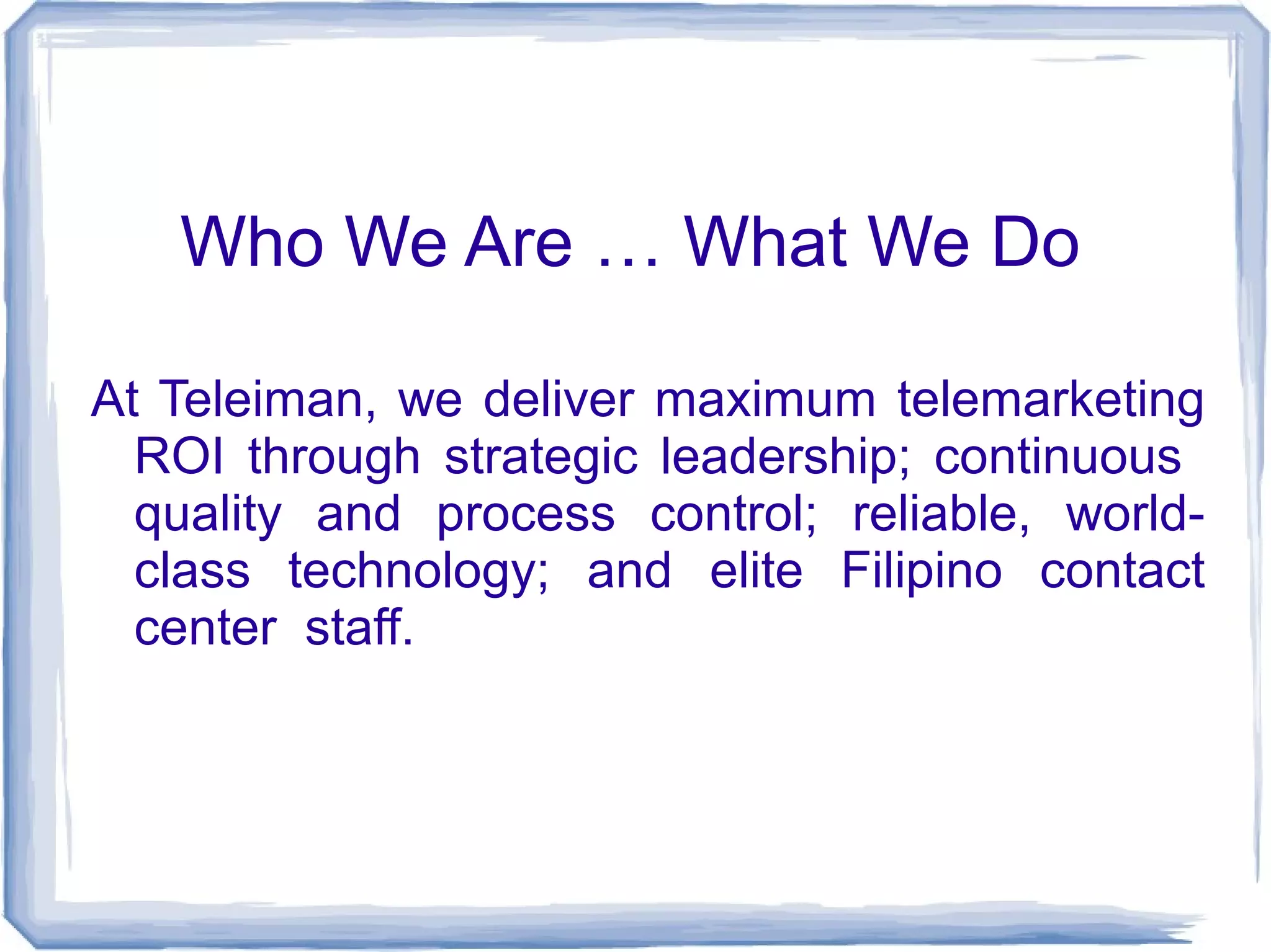 Who We Are … What We Do 
At Teleiman, we deliver maximum telemarketing 
ROI through strategic leadership; continuous 
quality and process control; reliable, world-class 
technology; and elite Filipino contact 
center staff. 
 