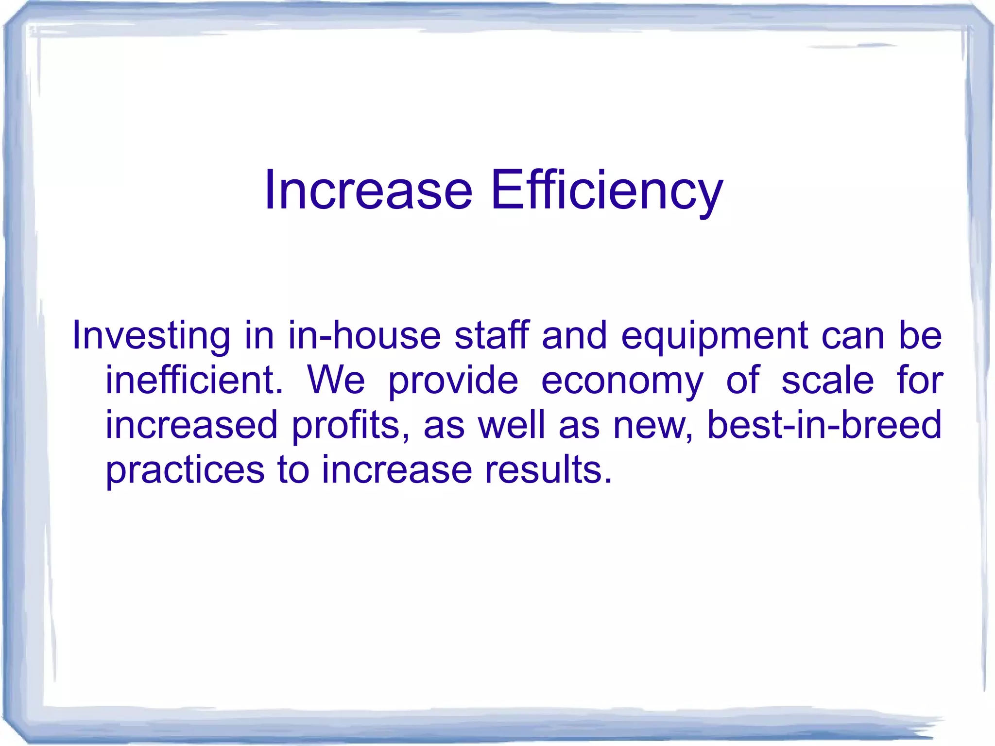 Increase Efficiency 
Investing in in-house staff and equipment can be 
inefficient. We provide economy of scale for 
increased profits, as well as new, best-in-breed 
practices to increase results. 
 