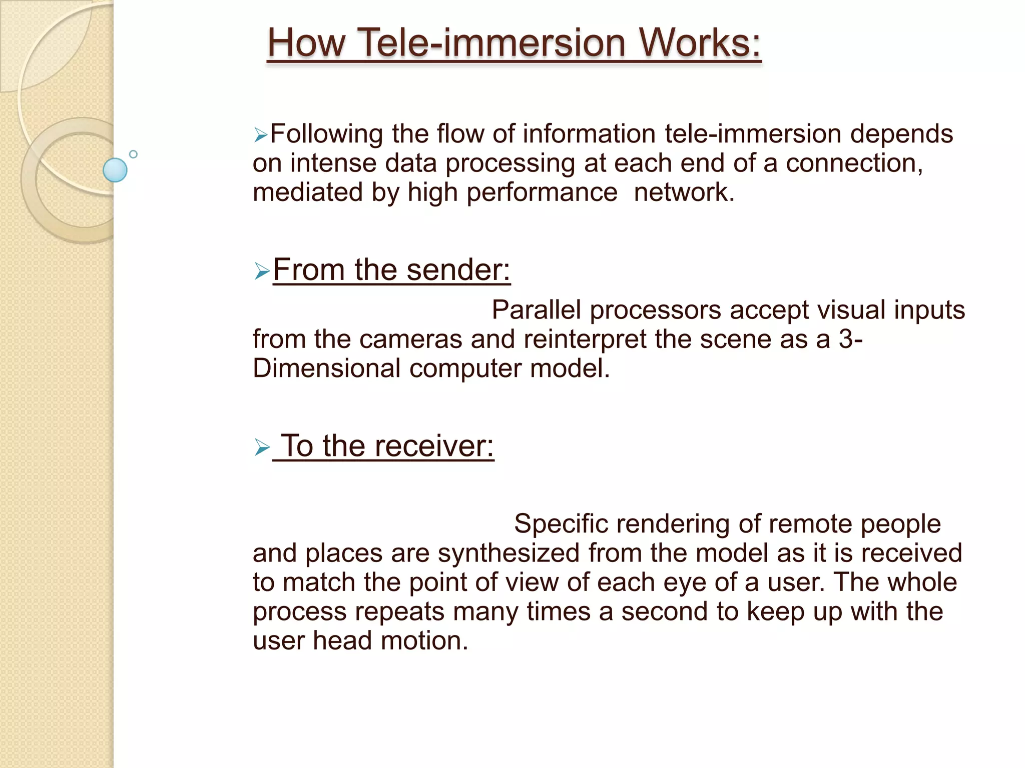 Simulated environment to replicate real time movements. By combining cameras and Internet telephony, video conferencing has allowed real time exchange of more information than ever, without physically bringing each person into one central room.TelecubicalUsers will communicate by using this technology. It consist of a Stereo immersive desk surface and two stereoimmersive wall surfaces. These three display surfaces join to form a virtual conference table in the centre. This will allow the realistic inclusion of teleimmersion into the work environment, as it will take up the usual amount of desk space.