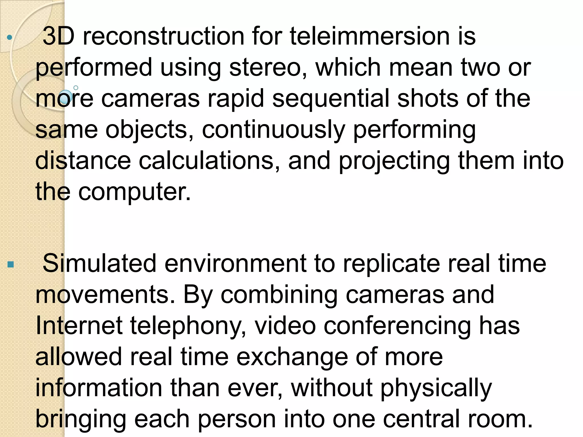  ProblemsTele-immersionSuppose you have a very important meeting with your business associates. However you have visitors from Abroad coming to your home. So you go to a room you call the holodeck. There, inside a simulated environment, you contact your business associates using information technology. You are able to conduct a meeting with them . You even shake hands with their holographic images, because they seem to be right there! With teleimmersion you will interact instantly with your friend on the other side of the globe through a simulated holographic environment. This technology, which will come along with internet2, will change the way we work, study and get medical help. It will change the way we live.IntroductionTeleimmersion is a technology that will be implemented with internet2 it will enable users in different geographic locations to come together and interact in a simulated holographic environment. 