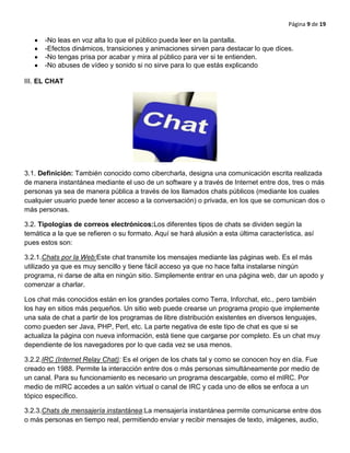 Página 9 de 19
-No leas en voz alta lo que el público pueda leer en la pantalla.
-Efectos dinámicos, transiciones y animaciones sirven para destacar lo que dices.
-No tengas prisa por acabar y mira al público para ver si te entienden.
-No abuses de vídeo y sonido si no sirve para lo que estás explicando
III. EL CHAT
3.1. Definición: También conocido como cibercharla, designa una comunicación escrita realizada
de manera instantánea mediante el uso de un software y a través de Internet entre dos, tres o más
personas ya sea de manera pública a través de los llamados chats públicos (mediante los cuales
cualquier usuario puede tener acceso a la conversación) o privada, en los que se comunican dos o
más personas.
3.2. Tipologías de correos electrónicos:Los diferentes tipos de chats se dividen según la
temática a la que se refieren o su formato. Aquí se hará alusión a esta última característica, así
pues estos son:
3.2.1.Chats por la Web:Este chat transmite los mensajes mediante las páginas web. Es el más
utilizado ya que es muy sencillo y tiene fácil acceso ya que no hace falta instalarse ningún
programa, ni darse de alta en ningún sitio. Simplemente entrar en una página web, dar un apodo y
comenzar a charlar.
Los chat más conocidos están en los grandes portales como Terra, Inforchat, etc., pero también
los hay en sitios más pequeños. Un sitio web puede crearse un programa propio que implemente
una sala de chat a partir de los programas de libre distribución existentes en diversos lenguajes,
como pueden ser Java, PHP, Perl, etc. La parte negativa de este tipo de chat es que si se
actualiza la página con nueva información, está tiene que cargarse por completo. Es un chat muy
dependiente de los navegadores por lo que cada vez se usa menos.
3.2.2.IRC (Internet Relay Chat): Es el origen de los chats tal y como se conocen hoy en día. Fue
creado en 1988. Permite la interacción entre dos o más personas simultáneamente por medio de
un canal. Para su funcionamiento es necesario un programa descargable, como el mIRC. Por
medio de mIRC accedes a un salón virtual o canal de IRC y cada uno de ellos se enfoca a un
tópico específico.
3.2.3.Chats de mensajería instantánea:La mensajería instantánea permite comunicarse entre dos
o más personas en tiempo real, permitiendo enviar y recibir mensajes de texto, imágenes, audio,
 