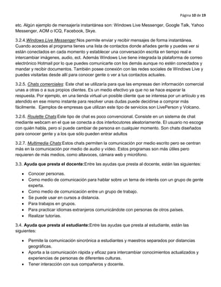 Página 10 de 19
etc. Algún ejemplo de mensajería instantánea son: Windows Live Messenger, Google Talk, Yahoo
Messenger, AOM o ICQ, Facebook, Skye.
3.2.4.Windows Live Messenger:Nos permite enviar y recibir mensajes de forma instantánea.
Cuando accedes al programa tienes una lista de contactos donde añades gente y puedes ver si
están conectados en cada momento y establecer una conversación escrita en tiempo real e
intercambiar imágenes, audio, ect. Además Windows Live tiene integrada la plataforma de correo
electrónico Hotmail por lo que puedes comunicarte con los demás aunque no estén conectados y
mandar y recibir documentos. También posee conexión con las redes sociales de Windows Live y
puedes visitarlas desde allí para conocer gente o ver a tus contactos actuales.
3.2.5. Chats comerciales: Este chat se utilizaría para que las empresas den información comercial
unas a otras o a sus propios clientes. Es un medio efectivo ya que no se hace esperar la
respuesta. Por ejemplo, en una tienda virtual un posible cliente que se interesa por un artículo y es
atendido en ese mismo instante para resolver unas dudas puede decidirse a comprar más
fácilmente. Ejemplos de empresas que utilizan este tipo de servicios son LivePerson y Volcano.
3.2.6. Roulette Chats:Este tipo de chat es poco convencional. Consiste en un sistema de chat
mediante webcam en el que se conecta a dos interlocutores aleatoriamente. El usuario no escoge
con quién habla, pero sí puede cambiar de persona en cualquier momento. Son chats diseñados
para conocer gente y a los que sólo pueden entrar adultos
3.2.7. Multimedia Chats:Estos chats permiten la comunicación por medio escrito pero se centran
más en la comunicación por medio de audio y vídeo. Estos programas son más útiles pero
requieren de más medios, como altavoces, cámara web y micrófono.
3.3. Ayuda que presta el docente:Entre las ayudas que presta al docente, están las siguientes:
Conocer personas.
Como medio de comunicación para hablar sobre un tema de interés con un grupo de gente
experta.
Como medio de comunicación entre un grupo de trabajo.
Se puede usar en cursos a distancia.
Para trabajos en grupos.
Para practicar idiomas extranjeros comunicándote con personas de otros países.
Realizar tutorías.
3.4. Ayuda que presta al estudiante:Entre las ayudas que presta al estudiante, están las
siguientes:
Permite la comunicación sincrónica a estudiantes y maestros separados por distancias
geográficas.
Aporta a la comunicación rápida y eficaz para intercambiar conocimientos actualizados y
experiencias de personas de diferentes culturas.
Tener interacción con sus compañeros y docente.
 