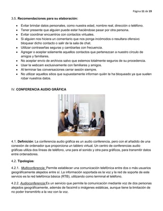 Página 11 de 19
3.5. Recomendaciones para su elaboración:
Evitar brindar datos personales, como nuestra edad, nombre real, dirección o teléfono.
Tener presente que alguien puede estar haciéndose pasar por otra persona.
Evitar coordinar encuentros con contactos virtuales.
Si alguien nos hiciera un comentario que nos ponga incómodos o resultara ofensivo
bloquear dicho contacto o salir de la sala de chat.
Utilizar contraseñas seguras y cambiarlas con frecuencia.
Agregar o aceptar solamente aquellos contactos que pertenezcan a nuestro círculo de
amigos y familiares.
No aceptar envío de archivos salvo que estemos totalmente seguros de su procedencia.
Usar la webcam exclusivamente con familiares y amigos.
Al terminar las conversaciones cerrar sesión siempre.
No utilizar aquellos sitios que supuestamente informan quién te ha bloqueado ya que suelen
robar nuestros datos.
IV. CONFERENCIA AUDIO GRÀFICA
4.1. Definición: La conferencia audio gráfica es un audio conferencia, pero con el añadido de una
conexión de ordenador que proporciona un tablero virtual. Un centro de conferencias audio
gráficas utiliza dos líneas de teléfono, una para el sonido y otra para gráficos, para transmitir datos
entre ordenadores.
4.2. Tipologías:
4.2.1. Multiconferencia: Permite establecer una comunicación telefónica entre dos o más usuarios
geográficamente alejados entre sí. La información soportada es la voz y la red de soporte de este
servicio es la red telefónica básica (RTB), utilizando como terminal el teléfono.
4.2.2. Audioconferencia:Es un servicio que permite la comunicación mediante voz de dos personas
alejados geográficamente, además de facsímil o imágenes estáticas, aunque tiene la limitación de
no poder transmitirlo a la vez con la voz.
 