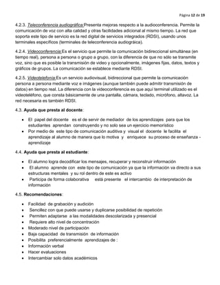 Página 12 de 19
4.2.3. Teleconferencia audiográfica:Presenta mejoras respecto a la audioconferencia. Permite la
comunicación de voz con alta calidad y otras facilidades adicional al mismo tiempo. La red que
soporta este tipo de servicio es la red digital de servicios integrados (RDSI), usando unos
terminales específicos (terminales de teleconferencia audiográica).
4.2.4. Videoconferencia:Es el servicio que permite la comunicación bidireccional simultánea (en
tiempo real), persona a persona o grupo a grupo, con la diferencia de que no sólo se transmite
voz, sino que es posible la transmisión de video y opcionalmente, imágenes fijas, datos, textos y
gráficos de grupos. La comunicación se establece mediante RDSI.
4.2.5. Videotelefonía:Es un servicio audiovisual, bidireccional que permite la comunicación
persona a persona mediante voz e imágenes (aunque también puede admitir transmisión de
datos) en tiempo real. La diferencia con la videoconferencia es que aquí terminal utilizado es el
videoteléfono, que consta básicamente de una pantalla, cámara, teclado, micrófono, altavoz. La
red necesaria es también RDSI.
4.3. Ayuda que presta al docente:
El papel del docente es el de servir de mediador de los aprendizajes para que los
estudiantes aprendan construyendo y no solo sea un ejercicio memorístico
Por medio de este tipo de comunicación auditiva y visual el docente le facilita el
aprendizaje al alumno de manera que lo motiva y enriquece su proceso de enseñanza -
aprendizaje
4.4. Ayuda que presta al estudiante:
El alumno logra decodificar los mensajes, recuperar y reconstruir información
El alumno aprende con este tipo de comunicación ya que la información va directo a sus
estructuras mentales y su rol dentro de este es activo
Participa de forma colaborativa está presente el intercambio de interpretación de
información
4.5. Recomendaciones:
Facilidad de grabación y audición
Sencillez con que puede usarse y duplicarse posibilidad de repetición
Permiten adaptarse a las modalidades descolarizada y presencial
Requiere alto nivel de concentración
Moderado nivel de participación
Baja capacidad de transmisión de información
Posibilita preferencialmente aprendizajes de :
Información verbal
Hacer evaluaciones
Intercambiar solo datos académicos
 