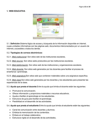Página 13 de 19
V. WEB EDUCATIVA
5.1. Definición:Sistema lógico de acceso y búsqueda de la información disponible en internet,
cuyas unidades informativas son las páginas web, documentos interconectados por un usuario de
internet y accesibles a todos los demás.
5.2. Tipologías de correos electrónicos:
5.2.1. Web institucional: Son sitios web de las instituciones escolares.
5.2.2. Web recurso: Son sitios webs producidos por las instituciones escolares.
5.2.3. Web teleformaciòn: Son sitios web de las instituciones y organizaciones escolares.
5.2.4. Web docente: Son sitios web generados por los docentes para facilitar el proceso de
enseñanza- aprendizaje.
5.2.5. Web asignatura:Son sitios web que contienen materiales sobre una asignatura específica.
5.2.6. Web clase:Son sitios web generados por los docentes y los estudiantes para presentar las
experiencias de la clase.
5.3. Ayuda que presta el docente:Entre la ayuda que brinda al docente están las siguientes:
Promueve la comunicación.
Ofrece información y proporciona materiales o recursos educativos.
Ayuda a facilitar el aprendizaje en los estudiantes.
Estructura de guía para facilitar el aprendizaje.
Flexibilidad en el desarrollo de las actividades.
5.4. Ayuda que presta al estudiante:Entre la ayuda que brinda al estudiante están las siguientes:
Canal de comunicación entre docentes y alumnos.
Enfatiza la memorización de los contenidos.
Énfasis en el trabajo colaborativo.
Estructura rígida en el desarrollo de las actividades.
 