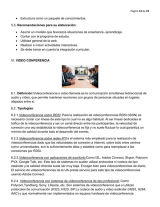 Página 14 de 19
Estructura como un paquete de conocimientos.
5.5. Recomendaciones para su elaboración:
Asumir un modelo que favorezca situaciones de enseñanza- aprendizaje.
Contar con el programa de estudio.
Utilidad general de la web.
Realizar e incluir actividades interactivas.
Se debe tomar en cuenta la integración curricular.
VI. VIDEO CONFERENCIA
6.1. Definición:Videoconferencia o video llamada es la comunicación simultánea bidireccional de
audio y vídeo, que permite mantener reuniones con grupos de personas situadas en lugares
alejados entre sí.
6.2. Tipologías:
6.2.1.Videoconferencia sobre RDSI: Para la realización de videoconferencias RDSI (ISDN) es
necesario contar con líneas de este tipo lo cual no es algo habitual. Al ser líneas dedicadas al
tráfico de la videoconferencia y ser un canal directo entre los participantes, la velocidad de
conexión una vez establecida la videoconferencia es fija y no suele fluctuar lo cual garantiza un
mínimo de calidad durante todo el desarrollo del evento.
6.2.2.Videoconferencia sobre redes IP:Es el sistema más empleado para la realización de
videoconferencias dado que las velocidades de conexión a Internet, sobre todo entre centros
como universidades, son lo suficientemente altas y estables como para reemplazar a las
conexiones por RDSI.
6.2.3.Videoconferencia con aplicaciones de escritorio:Como ISL, Adobe Connect, Skype, Polycom
PVX, Google Talk, etc. Este tipo de sistemas no suelen utilizar protocolos ni codecs de tipo
estándar y la calidad ofrecida suele ser muy baja. Encajan bien para videoconferencias de diario.
El servicio de videoconferencias de la UA presta servicio para este tipo de videoconferencias
usando Adobe Connect.
6.2.4. Videoconferencia con sistemas de videoconferencia de tipo profesional: Como
Polycom,Tandberg, Sony, Lifesize, etc. Son sistemas de videoconferencia que sí utilizan
protocolos de comunicación (H323, H320, SIP) y codecs de audio y vídeo estándar (H263, H264,
AAC) y que normalmente van implementados en equipos hardware de videoconferencia
 
