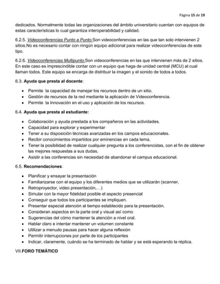 Página 15 de 19
dedicados. Normalmente todas las organizaciones del ámbito universitario cuentan con equipos de
estas características lo cual garantiza interoperabilidad y calidad.
6.2.5. Videoconferencias Punto a Punto:Son videoconferencias en las que tan solo intervienen 2
sitios.No es necesario contar con ningún equipo adicional para realizar videoconferencias de este
tipo.
6.2.6. Videoconferencias Multipunto:Son videoconferencias en las que intervienen más de 2 sitios.
En este caso es imprescindible contar con un equipo que haga de unidad central (MCU) al cual
llaman todos. Este equipo se encarga de distribuir la imagen y el sonido de todos a todos.
6.3. Ayuda que presta al docente:
Permite la capacidad de manejar los recursos dentro de un sitio.
Gestión de recursos de la red mediante la aplicación de Videoconferencia.
Permite la Innovación en el uso y aplicación de los recursos.
6.4. Ayuda que presta al estudiante:
Colaboración y ayuda prestada a los compañeros en las actividades.
Capacidad para explorar y experimentar
Tener a su disposición técnicas avanzadas en los campos educacionales.
Recibir conocimientos impartidos por eminencias en cada tema.
Tener la posibilidad de realizar cualquier pregunta a los conferencistas, con el fin de obtener
las mejores respuestas a sus dudas.
Asistir a las conferencias sin necesidad de abandonar el campus educacional.
6.5. Recomendaciones:
Planificar y ensayar la presentación
Familiarizarse con el equipo y los diferentes medios que se utilizarán (scanner,
Retroproyector, video presentación,…)
Simular con la mayor fidelidad posible el aspecto presencial
Conseguir que todos los participantes se impliquen.
Presentar especial atención al tiempo establecido para la presentación.
Consideran aspectos en la parte oral y visual así como
Sugerencias del cómo mantener la atención a nivel oral.
Hablar claro e intentar mantener un volumen constante
Utilizar a menudo pausas para hacer alguna reflexión
Permitir interrupciones por parte de los participantes
Indicar, claramente, cuándo se ha terminado de hablar y se está esperando la réplica.
VII.FORO TEMÀTICO
 