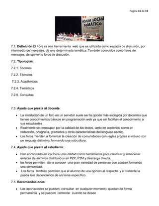 Página 16 de 19
7.1. Definición:El Foro es una herramienta web que es utilizada como espacio de discusión, por
intermedio de mensajes, de una determinada temática. También conocidos como foros de
mensajes, de opinión o foros de discusión.
7.2. Tipologías:
7.2.1. Sociales
7.2.2. Técnicos
7.2.3. Académicos
7.2.4. Temáticos
7.2.5. Consultas
7.3. Ayuda que presta al docente:
La instalación de un foro en un servidor suele ser la opción más escogida por docentes que
tienen conocimientos básicos en programación web ya que así facilitan el conocimiento a
sus estudiantes
Realmente se preocupan por la calidad de los textos, tanto en contenido como en
redacción, ortografía, gramática y otras características del lenguaje escrito.
Los foros Tienden a fomentar la creación de comunidades con reglas propias e incluso con
un lenguaje distintivo, formando una subcultura.
7.4. Ayuda que presta al estudiante:
Han encontrado en los foros una utilidad como herramienta para clasificar y almacenar
enlaces de archivos distribuidos en P2P, P2M y descarga directa.
los foros permiten dar a conocer una gran variedad de personas que acaban formando
una comunidad.
Los foros también permiten que el alumno de una opinión al respecto y el visitante la
pueda leer dependiendo de un tema específico.
7.5. Recomendaciones:
Las aportaciones se pueden consultar en cualquier momento, quedan de forma
permanente y se pueden contestar cuando se desee
 