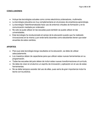 Página 18 de 19
CONCLUSIONES
Incluye las tecnologías actuales como correo electrónico,ordenadores, multimedia.
La tecnología educativa es muy complementaria en el proceso de enseñanza-aprendizaje.
La tecnología Teleinforamatizada hace uso de entornos virtuales de formación y en la
comunicación mediada por ordenador.
No solo se pude utilizar en las escuelas pues también se puede utilizar en las
universidades.
Esta tecnología ha revolucionado el campo de la educación puesto que ha realizado
innovaciones en la misma y por ende tanto docentes como estudiantes tienen que estar
anuentes de estos cambios.
APORTES
Para que esta tecnología tenga resultados en la educación, se debe de utilizar
adecuadamente.
Los maestros deben de capacitarse para que utilicen estas nuevas herramientas en su
programación.
Todas las escuelas del país deben de incluir estas nuevas transformaciones al currículo.
Se debe de crear en el alumno un espíritu de innovación y aplicación en el uso de estas
herramientas.
No se debe tampoco exceder del uso de ellas, pues sería de gran importancia incluir la
teoría con la práctica.
 