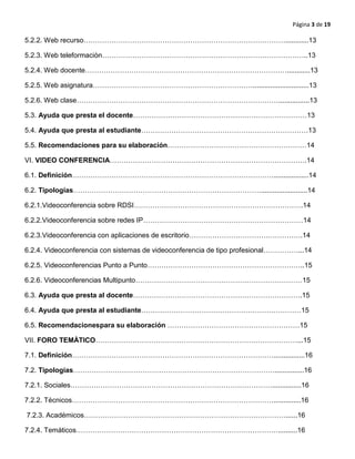 Página 3 de 19
5.2.2. Web recurso……………………………………………………………………………............13
5.2.3. Web teleformaciòn……………………………………………………………………………..13
5.2.4. Web docente……………………………………………………………………………............13
5.2.5. Web asignatura…………………………………………………………….............................13
5.2.6. Web clase……………………………………………………………………………................13
5.3. Ayuda que presta el docente…………………………………………………………………13
5.4. Ayuda que presta al estudiante………………………………………………………………13
5.5. Recomendaciones para su elaboración……………………………………………………14
VI. VIDEO CONFERENCIA………………………………………………………………………….14
6.1. Definición……………………………………………………………………………..................14
6.2. Tipologías………………………………………………………………………........................14
6.2.1.Videoconferencia sobre RDSI……………………………………………………………….14
6.2.2.Videoconferencia sobre redes IP……………………………………………………………14
6.2.3.Videoconferencia con aplicaciones de escritorio………………………………………….14
6.2.4. Videoconferencia con sistemas de videoconferencia de tipo profesional……………...14
6.2.5. Videoconferencias Punto a Punto…………………………………………………………..15
6.2.6. Videoconferencias Multipunto………………………………………………………………15
6.3. Ayuda que presta al docente……………………………………………………………….15
6.4. Ayuda que presta al estudiante……………………………………………………………15
6.5. Recomendacionespara su elaboración …………………………………………………15
VII. FORO TEMÀTICO……………………………………………………………………………...15
7.1. Definición……………………………………………………………………………................16
7.2. Tipologías……………………………………………………………………………...............16
7.2.1. Sociales……………………………………………………………………………...............16
7.2.2. Técnicos……………………………………………………………………………..............16
7.2.3. Académicos……………………………………………………………………………......16
7.2.4. Temáticos……………………………………………………………………………..........16
 