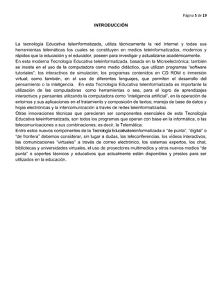 Página 5 de 19
INTRODUCCIÒN
La tecnología Educativa teleinformatizada, utiliza técnicamente la red Internet y todas sus
herramientas telemáticas los cuales se constituyen en medios teleinformatizados, modernos y
rápidos que la educación y el educador, poseen para investigar y actualizarse académicamente.
En esta moderna Tecnología Educativa teleinformatizada, basada en la Microelectrónica; también
se insiste en el uso de la computadora como medio didáctico, que utilizan programas “software
tutoriales”; los interactivos de simulación; los programas contenidos en CD ROM o inmersión
virtual; como también, en el uso de diferentes lenguajes, que permiten el desarrollo del
pensamiento o la inteligencia. En esta Tecnología Educativa teleinformatizada es importante la
utilización de las computadoras como herramientas o sea, para el logro de aprendizajes
interactivos y pensantes utilizando la computadora como “inteligencia artificial”, en la operación de
entornos y sus aplicaciones en el tratamiento y composición de textos; manejo de base de datos y
hojas electrónicas y la intercomunicación a través de redes teleinformatizadas.
Otras innovaciones técnicas que parecieran ser componentes esenciales de esta Tecnología
Educativa teleinformatizada, son todos los programas que operan con base en la informática, o las
telecomunicaciones o sus combinaciones; es decir, la Telemática.
Entre estos nuevos componentes de la Tecnología Educativateleinformatizada o “de punta”, “digital” o
“de frontera” debemos considerar, sin lugar a dudas, las teleconferencias, los vídeos interactivos,
las comunicaciones “virtuales” a través de correo electrónico, los sistemas expertos, los chat,
bibliotecas y universidades virtuales, el uso de proyectores multimedios y otros nuevos medios “de
punta” o soportes técnicos y educativos que actualmente están disponibles y prestos para ser
utilizados en la educación.
 