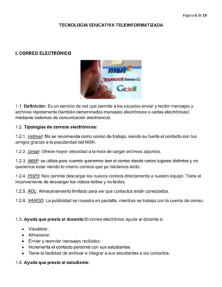 Página 6 de 19
TECNOLOGIA EDUCATIVA TELEINFORMATIZADA
I. CORREO ELECTRÓNICO
1.1. Definición: Es un servicio de red que permite a los usuarios enviar y recibir mensajes y
archivos rápidamente (también denominados mensajes electrónicos o cartas electrónicas)
mediante sistemas de comunicación electrónicos.
1.2. Tipologías de correos electrónicos:
1.2.1. Hotmail: No se recomienda como correo de trabajo, siendo su fuerte el contacto con tus
amigos gracias a la popularidad del MSN.
1.2.2. Gmail: Ofrece mayor velocidad a la hora de cargar archivos adjuntos.
1.2.3. IMAP: se utiliza para cuando queremos leer el correo desde varios lugares distintos y no
queremos estar viendo lo mismo correos que ya habíamos leído.
1.2.4. POP3: Nos permite descargar los nuevos correos directamente a nuestro equipo. Tiene el
inconveniente de descargar los videos leídos y no leídos.
1.2.5. AOL: Almacenamiento limitado para ver que contactos están conectados.
1.2.6. YAHOO: La publicidad se muestra en pantalla, mientras se trabaja con la cuenta de correo.
1.3. Ayuda que presta el docente:El correo electrónico ayuda al docente a:
Visualizar.
Almacenar.
Enviar y reenviar mensajes recibidos.
Incrementa el contacto personal con sus estudiantes.
Tiene la facilidad de archivar e integrar a sus estudiantes a los contactos.
1.4. Ayuda que presta al estudiante:
 