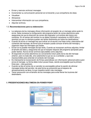 Página 7 de 19
Enviar y reenviar archivos/ mensajes.
Incrementar su comunicación personal con el docente y sus compañeros de clase.
Visualizar.
Almacenar.
Intercambiar información con sus compañeros.
Adjuntar archivos.
1.5. Recomendaciones para su elaboración:
La cabecera de los mensajes ofrece información al receptor de un mensaje sobre quién lo
envía. Debe revisarse la configuración del programa lector de correo electrónico para
asegurarse de que la dirección de correo del originador y el nombre del mismo son
correctos. En el campo del nombre no se deben introducir caracteres no ASCII (eñe y
acentos) ya que no siempre pueden ser leídos fácilmente por todos los destinatarios.
Cuando se envía un mensaje hay que indicar en el asunto una frase corta y descriptiva del
contenido del mensaje, de forma que el receptor pueda conocer el tema del mensaje y
organizar mejor los mensajes que recibe.
Enviar en lo posible mensajes de tipo texto, Cuando se incorporen archivos adjuntos, limitar
el tamaño de éstos y asegurarse de que el receptor dispone del programa apropiado para
poder leerlos. Nunca enviar archivos ejecutables como adjuntos.
Al responder el correo electrónico es conveniente incluir parte de la cita del mensaje
anterior, pero no toda ella, sino solamente lo que se va a contestar, y que sea
imprescindible para entender el contexto del mensaje.
Es interesante la incorporación de firmas automáticas con información adicional sobre quien
envía el mensaje. La forma debe incluir pocas líneas, siendo aconsejable que la primera
línea sea -- (dos guiones).
Cuando se lee el correo de un servidor es aconsejable activar la opción de eliminar
mensajes leídos del servidor, de esta forma se prevendrá que el espacio de
almacenamiento se llene, lo que impedirá recibir más mensajes.
Tener precaución con el tamaño de los mensajes para evitar llenar los buzones del
destinatario.
II. PRESENTACIONES MULTIMEDIA EN POWER POINT
 