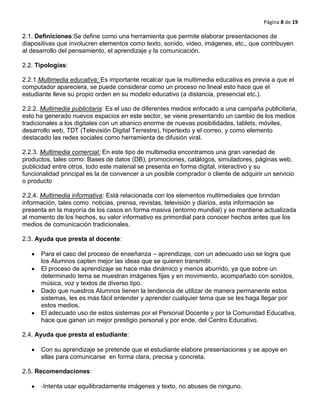 Página 8 de 19
2.1. Definiciones:Se define como una herramienta que permite elaborar presentaciones de
diapositivas que involucren elementos como texto, sonido, video, imágenes, etc., que contribuyen
al desarrollo del pensamiento, el aprendizaje y la comunicación.
2.2. Tipologías:
2.2.1.Multimedia educativa: Es importante recalcar que la multimedia educativa es previa a que el
computador apareciera, se puede considerar como un proceso no lineal esto hace que el
estudiante lleve su propio orden en su modelo educativo (a distancia, presencial etc.).
2.2.2. Multimedia publicitaria: Es el uso de diferentes medios enfocado a una campaña publicitaria,
esto ha generado nuevos espacios en este sector, se viene presentando un cambio de los medios
tradicionales a los digitales con un abanico enorme de nuevas posibilidades, tablets, móviles,
desarrollo web, TDT (Televisión Digital Terrestre), hipertexto y el correo, y como elemento
destacado las redes sociales como herramienta de difusión viral.
2.2.3. Multimedia comercial: En este tipo de multimedia encontramos una gran variedad de
productos, tales como: Bases de datos (DB), promociones, catálogos, simuladores, páginas web,
publicidad entre otros, todo este material se presenta en forma digital, interactivo y su
funcionalidad principal es la de convencer a un posible comprador o cliente de adquirir un servicio
o producto
2.2.4. Multimedia informativa: Está relacionada con los elementos multimediales que brindan
información, tales como: noticias, prensa, revistas, televisión y diarios, esta información se
presenta en la mayoría de los casos en forma masiva (entorno mundial) y se mantiene actualizada
al momento de los hechos, su valor informativo es primordial para conocer hechos antes que los
medios de comunicación tradicionales.
2.3. Ayuda que presta al docente:
Para el caso del proceso de enseñanza – aprendizaje, con un adecuado uso se logra que
los Alumnos capten mejor las ideas que se quieren transmitir.
El proceso de aprendizaje se hace más dinámico y menos aburrido, ya que sobre un
determinado tema se muestran imágenes fijas y en movimiento, acompañado con sonidos,
música, voz y textos de diverso tipo.
Dado que nuestros Alumnos tienen la tendencia de utilizar de manera permanente estos
sistemas, les es más fácil entender y aprender cualquier tema que se les haga llegar por
estos medios.
El adecuado uso de estos sistemas por el Personal Docente y por la Comunidad Educativa,
hace que ganen un mejor prestigio personal y por ende, del Centro Educativo.
2.4. Ayuda que presta al estudiante:
Con su aprendizaje se pretende que el estudiante elabore presentaciones y se apoye en
ellas para comunicarse en forma clara, precisa y concreta.
2.5. Recomendaciones:
-Intenta usar equilibradamente imágenes y texto, no abuses de ninguno.
 