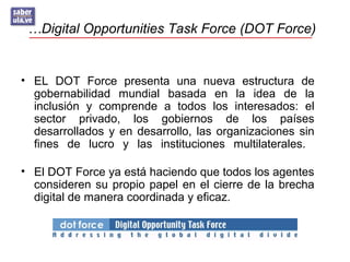 …Digital Opportunities Task Force (DOT Force)
• EL DOT Force presenta una nueva estructura de
gobernabilidad mundial basada en la idea de la
inclusión y comprende a todos los interesados: el
sector privado, los gobiernos de los países
desarrollados y en desarrollo, las organizaciones sin
fines de lucro y las instituciones multilaterales.
• El DOT Force ya está haciendo que todos los agentes
consideren su propio papel en el cierre de la brecha
digital de manera coordinada y eficaz.
 