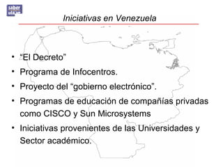 Iniciativas en Venezuela
• “El Decreto”
• Programa de Infocentros.
• Proyecto del “gobierno electrónico”.
• Programas de educación de compañías privadas
como CISCO y Sun Microsystems
• Iniciativas provenientes de las Universidades y
Sector académico.
 