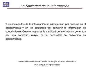 La Sociedad de la Información
Revista Iberoamericana de Ciencia, Tecnología, Sociedad e Innovación
www.campus-oei.org/revistactsi/
“Las sociedades de la información se caracterizan por basarse en el
conocimiento y en los esfuerzos por convertir la información en
conocimiento. Cuanto mayor es la cantidad de información generada
por una sociedad, mayor es la necesidad de convertirla en
conocimiento.”
 