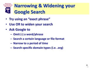 Narrowing & Widening your
      Google Search
• Try using an “exact phrase”
• Use OR to widen your search
• Ask Google to
  –   Omit (-) a word/phrase
  –   Search a certain language or file format
  –   Narrow to a period of time
  –   Search specific domain types (i.e. .org)




                                                 11
                                                 11
 