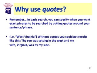 Why use quotes?
• Remember… In basic search, you can specify when you want
  exact phrases to be searched by putting quotes around your
  sentence/phrase.

• (i.e. “West Virginia”) Without quotes you could get results
  like this: The sun was setting in the west and my
  wife, Virginia, was by my side.




                                                                12
                                                                12
 