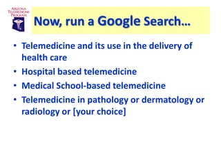 Now, run a Google Search…
• Telemedicine and its use in the delivery of
  health care
• Hospital based telemedicine
• Medical School-based telemedicine
• Telemedicine in pathology or dermatology or
  radiology or [your choice]
 