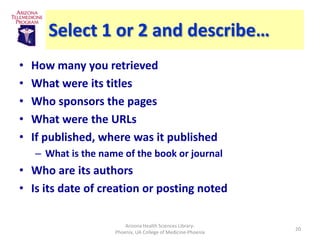Select 1 or 2 and describe…
•   How many you retrieved
•   What were its titles
•   Who sponsors the pages
•   What were the URLs
•   If published, where was it published
    – What is the name of the book or journal
• Who are its authors
• Is its date of creation or posting noted

                         Arizona Health Sciences Library-
                                                               20
                     Phoenix, UA College of Medicine-Phoenix
 