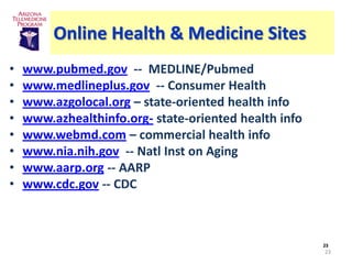 Online Health & Medicine Sites
•   www.pubmed.gov -- MEDLINE/Pubmed
•   www.medlineplus.gov -- Consumer Health
•   www.azgolocal.org – state-oriented health info
•   www.azhealthinfo.org- state-oriented health info
•   www.webmd.com – commercial health info
•   www.nia.nih.gov -- Natl Inst on Aging
•   www.aarp.org -- AARP
•   www.cdc.gov -- CDC



                                                       23
                                                       23
 