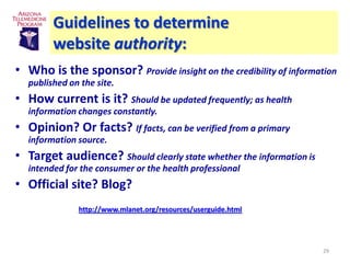 Guidelines to determine
        website authority:
• Who is the sponsor? Provide insight on the credibility of information
  published on the site.
• How current is it? Should be updated frequently; as health
  information changes constantly.
• Opinion? Or facts? If facts, can be verified from a primary
  information source.
• Target audience? Should clearly state whether the information is
  intended for the consumer or the health professional
• Official site? Blog?
              http://www.mlanet.org/resources/userguide.html




                                                                     29
 
