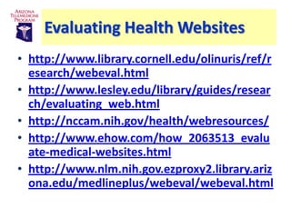 Evaluating Health Websites
• http://www.library.cornell.edu/olinuris/ref/r
  esearch/webeval.html
• http://www.lesley.edu/library/guides/resear
  ch/evaluating_web.html
• http://nccam.nih.gov/health/webresources/
• http://www.ehow.com/how_2063513_evalu
  ate-medical-websites.html
• http://www.nlm.nih.gov.ezproxy2.library.ariz
  ona.edu/medlineplus/webeval/webeval.html
 