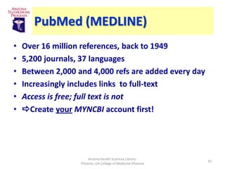 PubMed (MEDLINE)
•   Over 16 million references, back to 1949
•   5,200 journals, 37 languages
•   Between 2,000 and 4,000 refs are added every day
•   Increasingly includes links to full-text
•   Access is free; full text is not
•   Create your MYNCBI account first!




                       Arizona Health Sciences Library-
                                                             33
                   Phoenix, UA College of Medicine-Phoenix
 