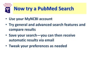 Now try a PubMed Search
• Use your MyNCBI account
• Try general and advanced search features and
  compare results
• Save your search—you can then receive
  automatic results via email
• Tweak your preferences as needed
 