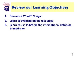 Review our Learning Objectives
1. Become a Power Googler
2. Learn to evaluate online resources
3. Learn to use PubMed, the international database
   of medicine




                                                 48
                                                     48
 