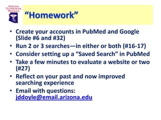 “Homework”
• Create your accounts in PubMed and Google
  (Slide #6 and #32)
• Run 2 or 3 searches—in either or both (#16-17)
• Consider setting up a “Saved Search” in PubMed
• Take a few minutes to evaluate a website or two
  (#27)
• Reflect on your past and now improved
  searching experience
• Email with questions:
  jddoyle@email.arizona.edu
 