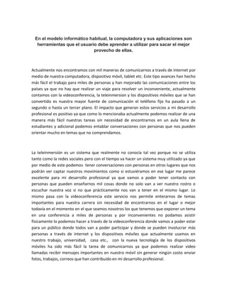 En el modelo informático habitual, la computadora y sus aplicaciones son
herramientas que el usuario debe aprender a utilizar para sacar el mejor
provecho de ellas.
Actualmente nos encontramos con mil maneras de comunicarnos a través de internet por
medio de nuestra computadora, dispositivo móvil, tablet etc. Este tipo avances han hecho
más fácil el trabajo para miles de personas y han mejorado las comunicaciones entre los
países ya que no hay que realizar un viaje para resolver un inconveniente, actualmente
contamos con la videoconferencia, la teleinmersion y los dispositivos móviles que se han
convertido es nuestra mayor fuente de comunicación el teléfono fijo ha pasado a un
segundo o hasta un tercer plano. El impacto que generan estos servicios a mi desarrollo
profesional es positivo ya que como lo mencionaba actualmente podemos realizar de una
manera más fácil nuestras tareas sin necesidad de encontrarnos en un aula llena de
estudiantes y adicional podemos entablar conversaciones con personas que nos pueden
orientar mucho en temas que no comprendamos.
La teleinmersión es un sistema que realmente no conocía tal vez porque no se utiliza
tanto como la redes sociales pero con el tiempo va hacer un sistema muy utilizado ya que
por medio de este podemos tener conversaciones con personas en otros lugares que nos
podrán ver captar nuestros movimientos como si estuviéramos en ese lugar me parece
excelente para mi desarrollo profesional ya que vamos a poder tener contacto con
personas que pueden enseñarnos mil cosas donde no solo van a ver nuestro rostro o
escuchar nuestra voz si no que prácticamente nos van a tener en el mismo lugar. Lo
mismo pasa con la videoconferencia este servicio nos permite enterarnos de temas
importantes para nuestra carrera sin necesidad de encontrarnos en el lugar o mejor
todavía en el momento en el que seamos nosotros los que tenemos que exponer un tema
en una conferencia a miles de personas y por inconvenientes no podamos asistir
físicamente lo podemos hacer a través de la videoconferencia donde vamos a poder estar
para un público donde todos van a poder participar y donde se pueden involucrar más
personas a través de internet y los dispositivos móviles que actualmente usamos en
nuestro trabajo, universidad, casa etc., con la nueva tecnología de los dispositivos
móviles ha sido más fácil la tarea de comunicarnos ya que podemos realizar video
llamadas recibir mensajes importantes en nuestro móvil sin generar ningún costo enviar
fotos, trabajos, correos que han contribuido en mi desarrollo profesional.
 
