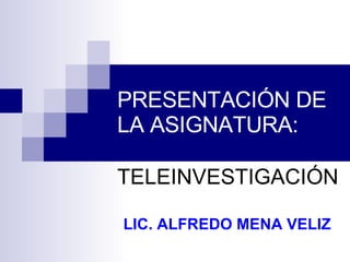 PRESENTACIÓN DE LA ASIGNATURA: TELEINVESTIGACIÓN LIC. ALFREDO MENA VELIZ 
