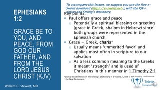 EPHESIANS
1:2
GRACE BE TO
YOU, AND
PEACE, FROM
GOD OUR
FATHER, AND
FROM THE
LORD JESUS
CHRIST (KJV)
Key points:
Paul offers grace and peace
o Potentially a spiritual blessing or greeting
(grace in Greek, shalom in Hebrew) since
both groups were represented in the
Ephesian church
Grace = Greek, charis*
o Usually means ‘unmerited favor’ and
applies most often in scripture to our
salvation
o As a less common meaning to the Greeks
it meant ‘strength’ and is used of
Christians in this manner in 1 Timothy 2:1
*Check the definition in the Strong’s Dictionary in e-Sword. Greek is the original language of
the New Testament.
William C. Stewart, MD
To accompany this lesson, we suggest you use the free e-
Sword download (https://e-sword.net/), with the KJV+
option and Strong’s dictionary.