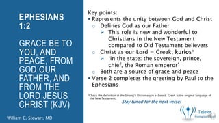 Key points:
Represents the unity between God and Christ
o Defines God as our Father
This role is new and wonderful to
Christians in the New Testament
compared to Old Testament believers
o Christ as our Lord = Greek, kurios*
‘in the state: the sovereign, prince,
chief, the Roman emperor’
o Both are a source of grace and peace
Verse 2 completes the greeting by Paul to the
Ephesians
*Check the definition in the Strong’s Dictionary in e-Sword. Greek is the original language of
the New Testament.
EPHESIANS
1:2
GRACE BE TO
YOU, AND
PEACE, FROM
GOD OUR
FATHER, AND
FROM THE
LORD JESUS
CHRIST (KJV)
William C. Stewart, MD
Stay tuned for the next verse!