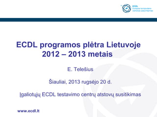 ECDL programos plėtra Lietuvoje
2012 – 2013 metais
E. Telešius
Šiauliai, 2013 rugsėjo 20 d.
Įgaliotųjų ECDL testavimo centrų atstovų susitikimas
www.ecdl.lt

 