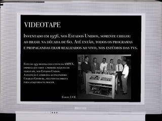 VIDEOTAPE
Inventado em 1956, nos Estados Unidos, somente chegou
ao brasil na década de 60. Até então, todos os programas
e propagandas eram realizados ao vivo, nos estúdios das tvs.
Foto de 1951 mostra executivos da AMPEX,
empresa que criou a primeira máquina de
videotape, nos Estados Unidos.
A invenção é atribuída ao engenheiro
Charles Ginsburg, segundo da direita
para a esquerda na imagem.
Fonte: UOL
 