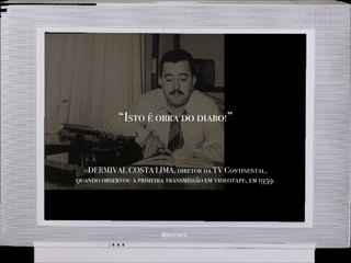 –DERMIVAL COSTA LIMA, diretor da TV Continental,
quando observou a primeira transmissão em videotape, em 1959.
“Isto é obra do diabo!”
 
