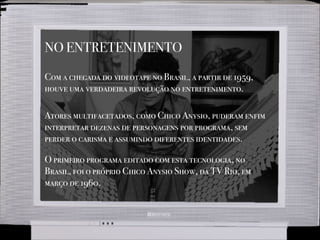 NO ENTRETENIMENTO
Com a chegada do videotape no Brasil, a partir de 1959,
houve uma verdadeira revolução no entretenimento.
Atores multifacetados, como Chico Anysio, puderam enfim
interpretar dezenas de personagens por programa, sem
perder o carisma e assumindo diferentes identidades.
O primeiro programa editado com esta tecnologia, no
Brasil, foi o próprio Chico Anysio Show, da TV Rio, em
março de 1960.
 