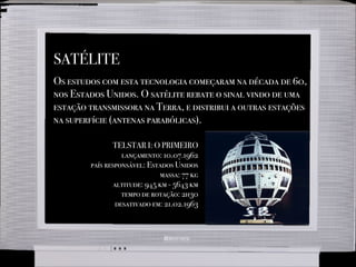 SATÉLITE
Os estudos com esta tecnologia começaram na década de 60,
nos Estados Unidos. O satélite rebate o sinal vindo de uma
estação transmissora na Terra, e distribui a outras estações
na superfície (antenas parabólicas).
TELSTAR I: O PRIMEIRO
lançamento: 10.07.1962
país responsável: Estados Unidos
massa: 77 kg
altitude: 945 km - 5643 km
tempo de rotação: 2h30
desativado em: 21.02.1963
 