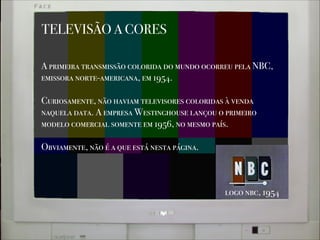 TELEVISÃO A CORES
A primeira transmissão colorida do mundo ocorreu pela NBC,
emissora norte-americana, em 1954.
!
Curiosamente, não haviam televisores coloridas à venda
naquela data. A empresa Westinghouse lançou o primeiro
modelo comercial somente em 1956, no mesmo país.
!
Obviamente, não é a que está nesta página.
logo nbc, 1954
 
