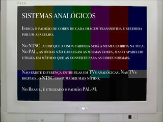 SISTEMAS ANALÓGICOS
Indica o padrão de cores de cada imagem transmitida e recebida
por um aparelho.
No NTSC, a cor que a onda carrega será a mesma exibida na tela.
No PAL, as ondas não carregam as mesmas cores, mas o aparelho
utiliza um método que as converte para as cores normais.
No Brasil, é utilizado o padrão PAL-M.
Não existe diferença entre elas em TVs analógicas. Nas TVs
digitais, o NTSC costuma ser mais nítido.
 