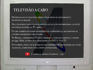 Diferencia-se da televisão aberta pelos meios de transmissão e
recepção da imagem.
São utilizados cabos coaxiais diretos da estação distribuidora, ao invés
das ondas de rádio da TV aberta.
No Brasil, a operadora TVA foi a primeira a ofertar o serviço, a partir
de 1991. Hoje, os principais operadores são NET e Vivo TV.
TELEVISÃO A CABO
O cabo também não sofre interferências atmosféricas, mas depende de
fatores geográficos para existir.
Foi também a época do surgimento dos primeiros programadores de canais
nacionais, competindo com a oferta estrangeira.
Comercial estreia Globosat - 1:30
 