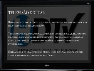 TELEVISÃO DIGITAL
Refere-se à tecnologia utilizada para transmitir e receber imagem e som
pela televisão em alta definição.
Tecnicamente falando, o sinal analógico, convencional, é transmitido
em ondas, podendo sofrer interferências. No sinal digital, as ondas
são convertidas em coordenadas numéricas, impossíveis de serem
interferidas.
Estima-se que as qualidades de imagem e som do sinal digital são seis
vezes superiores aos do sistema analógico.
 