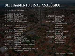 29.11.2015 - Rio Verde/GO
!
03.04.2016 - Brasília/DF
15.05.2016 - São Paulo/SP
26.06.2016 - Belo Horizonte/MG
28.08.2016 - Goiânia/GO
27.11.2016 - Rio de Janeiro/RJ
25.06.2017 - Curitiba/PR
Florianópolis/SC
Porto Alegre/RS
30.07.2017 - Salvador/BA
Fortaleza/CE
Recife/PE
27.08.2017 - Campinas/SP
Ribeirão Preto/SP
24.09.2017 - Vale do Paraíba/SP, RJ e MG
Santos/SP
29.10.2017 - Região dos Lagos e interior/RJ
Vitória/ES
26.11.2017 - São José do Rio Preto e Bauru/SP
Presidente Prudente/SP
01.07.2018 - Manaus/AM
Belém/PA
São Luís/MA
29.07.2018 - Natal/RN
João Pessoa/PB
Maceió/AL
Aracaju/SE
Teresina/PI
26.08.2018 - Campo Grande/MS
Cuiabá/MT
Palmas/TO
25.11.2018 - Porto Velho/RO
Macapá/AP
Rio Branco/AC
Boa Vista/RR
Fonte: Imprensa Nacional
DESLIGAMENTO SINAL ANALÓGICO
 