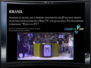 brasil
Acredite se quiser, mas a primeira transmissão em 3D em sinal aberto
no mundo foi realizado pela Rede TV!, em 23.05.2010. Foi transmitido
o programa "Pânico na TV!".
Sim, esta é a melhor imagem que achamos. As demais
não são adequadas para o horário...
 
