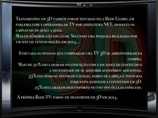 Transmissões em 3D também foram testadas pela Rede Globo, em
parceria com a operadora de TV por assinatura NET, durante os
carnavais de 2010 a 2012.
Mas os números não enganam. Segundo uma pesquisa realizada por
um site de vendas inglês, em 2014...
8 em cada 10 pessoas que compraram uma TV 3D se arrependeram da
compra.
Mais de 50% declararam insatisfação com a escassez de conteúdo e
a necessidade de se adquirir acessórios adicionais.
33% das pessoas sentiram náuseas, dores de cabeça e tonturas
enquanto assistiam a conteúdos em 3D.
25% declararam desconforto no uso dos óculos especiais.
A própria Rede TV! parou de transmitir em 3D em 2014.
 