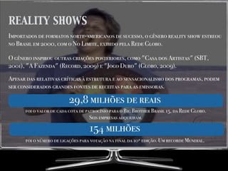 REALITY SHOWS
Importados de formatos norte-americanos de sucesso, o gênero reality show estreou
no Brasil em 2000, com o No Limite, exibido pela Rede Globo.
O gênero inspirou outras criações posteriores, como "Casa dos Artistas" (SBT,
2001), "A Fazenda" (Record, 2009) e "Jogo Duro" (Globo, 2009).
Apesar das relativas críticas à estrutura e ao sensacionalismo dos programas, podem
ser considerados grandes fontes de receitas para as emissoras.
29,8 milhões de reais
foi o valor de cada cota de patrocínio para o Big Brother Brasil 15, da Rede Globo.
Seis empresas adquriram.
154 milhões154 milhões
foi o número de ligações para votação na final da 10ª edição. Um recorde Mundial.
 