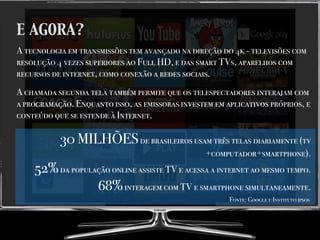 E AGORA?
A tecnologia em transmissões tem avançado na direção do 4k - televisões com
resolução 4 vezes superiores ao Full HD, e das smart TVs, aparelhos com
recursos de internet, como conexão a redes sociais.
A chamada segunda tela também permite que os telespectadores interajam com
a programação. Enquanto isso, as emissoras investem em aplicativos próprios, e
conteúdo que se estende à Internet.
30 MILHÕESde brasileiros usam três telas diariamente (tv
+computador+smartphone).
52%da população online assiste TV e acessa a internet ao mesmo tempo.
68%interagem com TV e smartphone simultaneamente.
Fonte: Google e Instituto ipsos
 